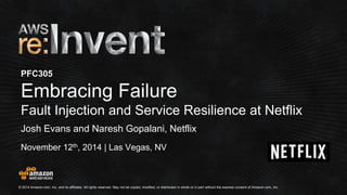 © 2014 Amazon.com, Inc. and its affiliates. All rights reserved. May not be copied, modified, or distributed in whole or in partwithout the express consent of Amazon.com, Inc. 
November 12th, 2014 | Las Vegas, NV 
PFC305Embracing Failure 
Fault Injection and Service Resilience at Netflix 
Josh Evans and NareshGopalani, Netflix  