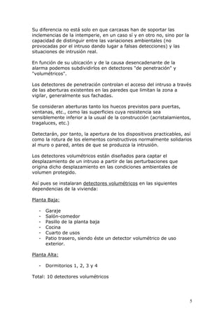 5
Su diferencia no está solo en que carcasas han de soportar las
inclemencias de la intemperie, en un caso sí y en otro no, sino por la
capacidad de distinguir entre las variaciones ambientales (no
provocadas por el intruso dando lugar a falsas detecciones) y las
situaciones de intrusión real.
En función de su ubicación y de la causa desencadenante de la
alarma podemos subdividirlos en detectores "de penetración" y
"volumétricos".
Los detectores de penetración controlan el acceso del intruso a través
de las aberturas existentes en las paredes que limitan la zona a
vigilar, generalmente sus fachadas.
Se consideran aberturas tanto los huecos previstos para puertas,
ventanas, etc., como las superficies cuya resistencia sea
sensiblemente inferior a la usual de la construcción (acristalamientos,
tragaluces, etc.)
Detectarán, por tanto, la apertura de los dispositivos practicables, así
como la rotura de los elementos constructivos normalmente solidarios
al muro o pared, antes de que se produzca la intrusión.
Los detectores volumétricos están diseñados para captar el
desplazamiento de un intruso a partir de las perturbaciones que
origina dicho desplazamiento en las condiciones ambientales de
volumen protegido.
Así pues se instalaran detectores volumétricos en las siguientes
dependencias de la vivienda:
Planta Baja:
- Garaje
- Salón-comedor
- Pasillo de la planta baja
- Cocina
- Cuarto de usos
- Patio trasero, siendo éste un detector volumétrico de uso
exterior.
Planta Alta:
- Dormitorios 1, 2, 3 y 4
Total: 10 detectores volumétricos
 