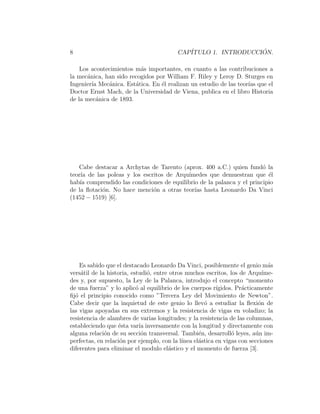 8 CAPÍTULO 1. INTRODUCCIÓN.
Los acontecimientos más importantes, en cuanto a las contribuciones a
la mecánica, han sido recogidos por William F. Riley y Leroy D. Sturges en
Ingenierı́a Mecánica. Estática. En él realizan un estudio de las teorı́as que el
Doctor Ernst Mach, de la Universidad de Viena, publica en el libro Historia
de la mecánica de 1893.
Cabe destacar a Archytas de Tarento (aprox. 400 a.C.) quien fundó la
teorı́a de las poleas y los escritos de Arquı́medes que demuestran que él
habı́a comprendido las condiciones de equilibrio de la palanca y el principio
de la flotación. No hace mención a otras teorı́as hasta Leonardo Da Vinci
(1452 − 1519) [6].
Es sabido que el destacado Leonardo Da Vinci, posiblemente el genio más
versátil de la historia, estudió, entre otros muchos escritos, los de Arquı́me-
des y, por supuesto, la Ley de la Palanca, introdujo el concepto “momento
de una fuerza” y lo aplicó al equilibrio de los cuerpos rı́gidos. Prácticamente
fijó el principio conocido como ”Tercera Ley del Movimiento de Newton”.
Cabe decir que la inquietud de este genio lo llevó a estudiar la flexión de
las vigas apoyadas en sus extremos y la resistencia de vigas en voladizo; la
resistencia de alambres de varias longitudes; y la resistencia de las columnas,
estableciendo que ésta varı́a inversamente con la longitud y directamente con
alguna relación de su sección transversal. También, desarrolló leyes, aún im-
perfectas, en relación por ejemplo, con la lı́nea elástica en vigas con secciones
diferentes para eliminar el modulo elástico y el momento de fuerza [3].
 