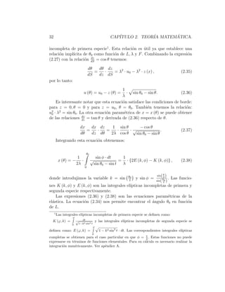 32 CAPÍTULO 2. TEORÍA MATEMÁTICA.
incompleta de primera especie1
. Esta relación es útil ya que establece una
relación implı́cita de θ0 como función de L, λ y F. Combinando la expresión
(2.27) con la relación dz
dS
= cos θ tenemos:
dθ
dS
=
dθ
dz
·
dz
dS
= λ2
· u0 − λ2
· z (x) , (2.35)
por lo tanto:
u (θ) = u0 − z (θ) =
1
λ
·
p
sin θ0 − sin θ. (2.36)
Es interesante notar que esta ecuación satisface las condiciones de borde:
para z = 0, θ = 0 y para z = u0, θ = θ0. También tenemos la relación:
u2
0 · λ2
= sin θ0. La otra ecuación paramétrica de x = x (θ) se puede obtener
de las relaciones dx
dz
= tan θ y derivada de (2.36) respecto de θ.
dx
dθ
=
dx
dz
·
dz
dθ
=
1
2λ
·
sin θ
cos θ
·
− cos θ
√
sin θ0 − sin θ
. (2.37)
Integrando esta ecuación obtenemos:
x (θ) = −
1
2λ
·
θ0
Z
0
sin φ · dt
√
sin θ0 − sin t
=
1
λ
· {2E (k, φ) − K (k, φ)} , (2.38)
donde introdujimos la variable k = sin θ0
2

y sin φ =
sin(θ
2 )
sin(θ0
2 )
. Las funcio-
nes K (k, φ) y E (k, φ) son las integrales elı́pticas incompletas de primera y
segunda especie respectivamente.
Las expresiones (2.36) y (2.38) son las ecuaciones paramétricas de la
elástica. La ecuación (2.34) nos permite encontrar el ángulo θ0 en función
de L.
1
Las integrales elı́pticas incompletas de primera especie se definen como:
K (ϕ, k) =
ϕ
R
0
dt
√
1−k2 sin2 t
y las integrales elı́pticas incompletas de segunda especie se
definen como: E (ϕ, k) =
ϕ
R
0
p
1 − k2 sin2
t · dt. Las correspondientes integrales elı́pticas
completas se obtienen para el caso particular en que φ = π
2 . Estas funciones no puede
expresarse en términos de funciones elementales. Para su cálculo es necesario realizar la
integración numéricamente. Ver apéndice A.
 