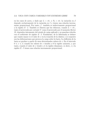 3.3. VIGA CON CARGA VARIABLE CON EXTREMO LIBRE 79
en los casos de acero, y dado que L = cte. y P3 = cte. la variación en f
depende exclusivamente de la variación en I y tienen una relación inversa-
mente proporcional. Por tanto, f también es indirectamente proporcional
a la rigidez E · I. También se observa que los esfuerzos, cuando L = cte.,
tanto el provocado por cortante V como el provocado por el momento flector
M, dependen únicamente del estado de carga aplicado y no guardan relación
con el coeficiente de rigidez E · I. Finalmente, de la deformada se deduce
que cuanto mayor es el valor de x en la ecuación de la elástica z (x) mayores
son las deformaciones que provoca la carga sobre la barra. La deflexión de la
barra se produce a partir de unos determinados valores de x. En el intervalo
0 6 x 6 L cuando los valores de x tienden a 0 la rigidez aumenta, y por
tanto, cuando el valor de x tiende a L la rigidez disminuye, es decir, x y la
rigidez E · I tienen una relación inversamente proporcional.
 