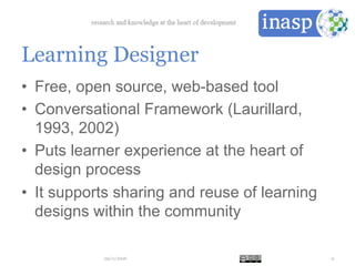 Learning Designer
•  Free, open source, web-based tool
•  Conversational Framework (Laurillard,
1993, 2002)
•  Puts learner experience at the heart of
design process
•  It supports sharing and reuse of learning
designs within the community
29/11/2016 9
 