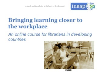 Bringing learning closer to
the workplace
An online course for librarians in developing
countries
 