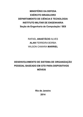 MINISTÉRIO DA DEFESA
EXÉRCITO BRASILEIRO
DEPARTAMENTO DE CIÊNCIA E TECNOLOGIA
INSTITUTO MILITAR DE ENGENHARIA
Seção de Engenharia de Computação / SE8
RAFAEL ANASTÁCIO ALVES
ALAN FERREIRA BORBA
WILSON CAMARA MARRIEL
DESENVOLVIMENTO DE SISTEMA DE ORGANIZAÇÃO
PESSOAL BASEADO EM GTD PARA DISPOSITIVOS
MÓVEIS
Rio de Janeiro
2014
 
