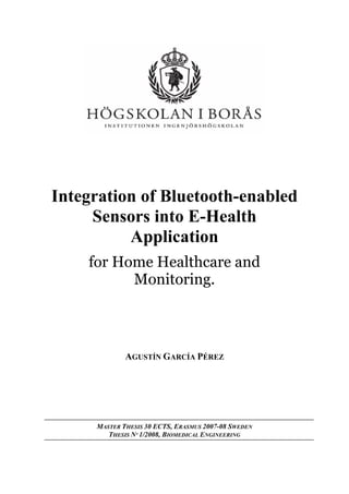 Integration of Bluetooth-enabled
Sensors into E-Health
Application
for Home Healthcare and
Monitoring.

AGUSTÍN GARCÍA PÉREZ

MASTER THESIS 30 ECTS, ERASMUS 2007-08 SWEDEN
THESIS Nº 1/2008, BIOMEDICAL ENGINEERING

 