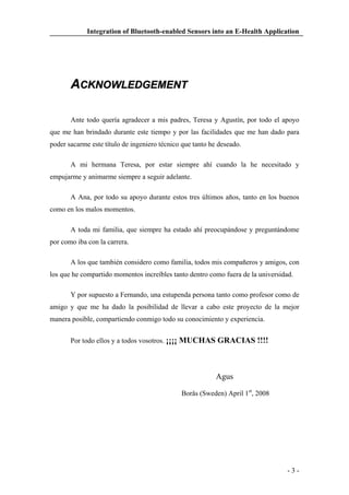 Integration of Bluetooth-enabled Sensors into an E-Health Application

ACKNOWLEDGEMENT
Ante todo quería agradecer a mis padres, Teresa y Agustín, por todo el apoyo
que me han brindado durante este tiempo y por las facilidades que me han dado para
poder sacarme este título de ingeniero técnico que tanto he deseado.
A mi hermana Teresa, por estar siempre ahí cuando la he necesitado y
empujarme y animarme siempre a seguir adelante.
A Ana, por todo su apoyo durante estos tres últimos años, tanto en los buenos
como en los malos momentos.
A toda mi familia, que siempre ha estado ahí preocupándose y preguntándome
por como iba con la carrera.
A los que también considero como familia, todos mis compañeros y amigos, con
los que he compartido momentos increíbles tanto dentro como fuera de la universidad.
Y por supuesto a Fernando, una estupenda persona tanto como profesor como de
amigo y que me ha dado la posibilidad de llevar a cabo este proyecto de la mejor
manera posible, compartiendo conmigo todo su conocimiento y experiencia.
Por todo ellos y a todos vosotros. ¡¡¡¡ MUCHAS GRACIAS !!!!

Agus
Borås (Sweden) April 1st, 2008

-3-

 