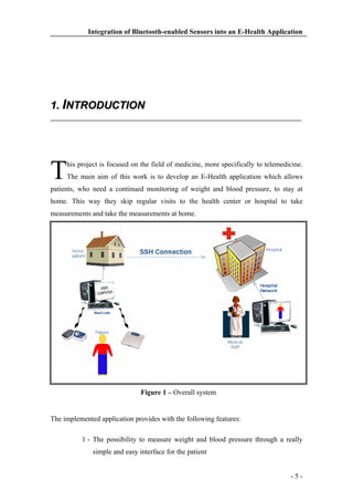 Integration of Bluetooth-enabled Sensors into an E-Health Application

1. INTRODUCTION

T

his project is focused on the field of medicine, more specifically to telemedicine.
The main aim of this work is to develop an E-Health application which allows

patients, who need a continued monitoring of weight and blood pressure, to stay at
home. This way they skip regular visits to the health center or hospital to take
measurements and take the measurements at home.

Figure 1 – Overall system

The implemented application provides with the following features:
1 - The possibility to measure weight and blood pressure through a really
simple and easy interface for the patient

-5-

 
