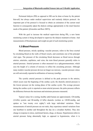 Integration of Bluetooth-enabled Sensors into an E-Health Application

Peritoneal dialysis (PD) as opposed to HD can be done at home by the patient
him-self, but always under medical supervision and routinely dialysis protocol. An
important part of the protocol is focused to obtain an estimation of the current renal
function to consequently adjust the dialysis settings appropriately to the renal function
needs of the patient. [(González and Ruiz 2007)].
With the goal to increase the medical supervision during PD,, a new home
monitoring system is being developed to supervise the dialysis treatment at home. And
measurements of blood pressure and weight are part of such monitoring system

1.2 Blood Pressure
Blood pressure, strictly speaking: vascular pressure, refers to the force exerted
by circulating blood on the walls of blood vessels, and constitutes one of the principal
vital signs. The pressure of the circulating blood decreases as blood moves through
arteries, arterioles, capillaries, and veins; the term blood pressure generally refers to
arterial pressure. Arterial pressure is often measured via a sphygmomanometer, which
uses the height of a column of mercury to reflect the circulating pressure. Although
many modern vascular pressure devices no longer use mercury, vascular pressure values
are still universally reported in millimetres of mercury (mmHg).
The systolic arterial pressure is defined as the peak pressure in the arteries,
which occurs near the beginning of the cardiac cycle; the diastolic arterial pressure is
the lowest pressure (at the resting phase of the cardiac cycle). The average pressure
during the cardiac cycle is reported as mean arterial pressure; the pulse pressure reflects
the difference between the maximum and minimum pressures measured.
Typical values for a resting, healthy adult human are approximately 120 mmHg
(16 kPa) systolic and 80 mmHg (11 kPa) diastolic (written as 120/80 mmHg, and
spoken as "one twenty over eighty") with large individual variations. These
measurements of arterial pressure are not static, they experience natural variations from
one heartbeat to another and throughout the day (in a circadian rhythm). They also
change in response to stress, nutritional factors, drugs, or disease. Hypertension refers to
arterial pressure being abnormally high, as opposed to hypotension, when it is

-7-

 