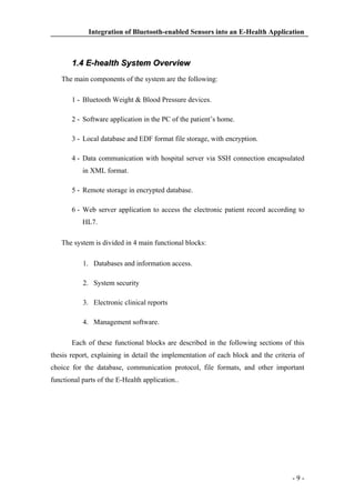 Integration of Bluetooth-enabled Sensors into an E-Health Application

1.4 E-health System Overview
The main components of the system are the following:
1 - Bluetooth Weight & Blood Pressure devices.
2 - Software application in the PC of the patient’s home.
3 - Local database and EDF format file storage, with encryption.
4 - Data communication with hospital server via SSH connection encapsulated
in XML format.
5 - Remote storage in encrypted database.
6 - Web server application to access the electronic patient record according to
HL7.
The system is divided in 4 main functional blocks:
1. Databases and information access.
2. System security
3. Electronic clinical reports
4. Management software.
Each of these functional blocks are described in the following sections of this
thesis report, explaining in detail the implementation of each block and the criteria of
choice for the database, communication protocol, file formats, and other important
functional parts of the E-Health application..

-9-

 
