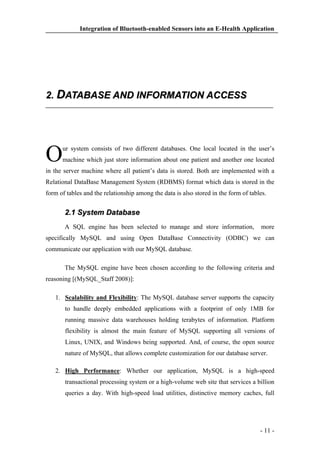 Integration of Bluetooth-enabled Sensors into an E-Health Application

2. DATABASE AND INFORMATION ACCESS

O

ur system consists of two different databases. One local located in the user’s
machine which just store information about one patient and another one located

in the server machine where all patient’s data is stored. Both are implemented with a
Relational DataBase Management System (RDBMS) format which data is stored in the
form of tables and the relationship among the data is also stored in the form of tables.

2.1 System Database
A SQL engine has been selected to manage and store information,

more

specifically MySQL and using Open DataBase Connectivity (ODBC) we can
communicate our application with our MySQL database.
The MySQL engine have been chosen according to the following criteria and
reasoning [(MySQL_Staff 2008)]:
1. Scalability and Flexibility: The MySQL database server supports the capacity
to handle deeply embedded applications with a footprint of only 1MB for
running massive data warehouses holding terabytes of information. Platform
flexibility is almost the main feature of MySQL supporting all versions of
Linux, UNIX, and Windows being supported. And, of course, the open source
nature of MySQL, that allows complete customization for our database server.
2. High Performance: Whether our application, MySQL is a high-speed
transactional processing system or a high-volume web site that services a billion
queries a day. With high-speed load utilities, distinctive memory caches, full

- 11 -

 