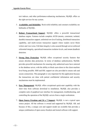 Agustín García Pérez

text indexes, and other performance-enhancing mechanisms, MySQL offers us
the right services for any system.
3. Availability and Reliability: Rock-solid reliability and constant availability are
hallmarks of MySQL.
4. Robust Transactional Support: MySQL offers a powerful transactional
database engine. Features include complete ACID (atomic, consistent, isolated,
durable) transaction support, unlimited row-level locking, distributed transaction
capability, and multi-version transaction support where readers never block
writers and vice-versa. Full data integrity is also assured through server-enforced
referential integrity, specialized transaction isolation levels, and instant deadlock
detection.
5. Strong Data Protection: MySQL offers exceptional security features that
ensure absolute data protection. In terms of database authentication, MySQL
provides powerful mechanisms for ensuring only authorized users have entrered
to the database server, with the ability to block users down to the client machine
level being possible. SSH and SSL support are also provided to ensure safe and
secure connections. This paragraph is very important for this application because
the transactions are done with patient confidential information and security
mechanisms must be implemented.
6. Easy Management: MySQL offers exceptional quick-start capability with the
short time from software download to installation. MySQL also provides a
complete suite of graphical user interface for management, troubleshooting, and
controlling the operation of the MySQL servers from a single workstation.
7. Open Source Freedom and 24 x 7 Support: MySQL is not a typical open
source project. All the software is owned and supported by MySQL AB, and
because of this, a unique cost and support model are available that provides a
unique combination of open source freedom and trusted software with support.

- 12 -

 