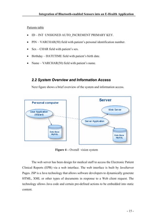 Integration of Bluetooth-enabled Sensors into an E-Health Application

Patients table
ID – INT UNSIGNED AUTO_INCREMENT PRIMARY KEY.
PIN – VARCHAR(50) field with patient’s personal identification number.
Sex – CHAR field with patient’s sex.
Birthday – DATETIME field with patient’s birth date.
Name – VARCHAR(50) field with patient’s name.

2.2 System Overview and Information Access
Next figure shows a brief overview of the system and information access.

Figure 4 – Overall vision system

The web server has been design for medical staff to access the Electronic Patient
Clinical Reports (EPR) via a web interface. The web interface is built by JavaServer
Pages. JSP is a Java technology that allows software developers to dynamically generate
HTML, XML or other types of documents in response to a Web client request. The
technology allows Java code and certain pre-defined actions to be embedded into static
content.

- 15 -

 