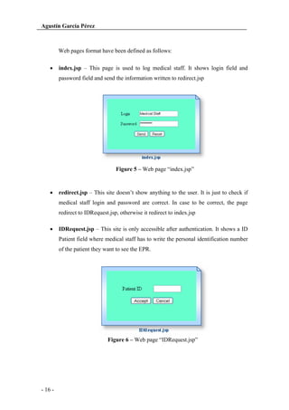 Agustín García Pérez

Web pages format have been defined as follows:
index.jsp – This page is used to log medical staff. It shows login field and
password field and send the information written to redirect.jsp

Figure 5 – Web page “index.jsp”

redirect.jsp – This site doesn’t show anything to the user. It is just to check if
medical staff login and password are correct. In case to be correct, the page
redirect to IDRequest.jsp, otherwise it redirect to index.jsp
IDRequest.jsp – This site is only accessible after authentication. It shows a ID
Patient field where medical staff has to write the personal identification number
of the patient they want to see the EPR.

Figure 6 – Web page “IDRequest.jsp”

- 16 -

 