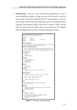Integration of Bluetooth-enabled Sensors into an E-Health Application

showReport.jsp – This site is only accessible after authentication. In case of
correct identification number the page show the CDA, otherwise it shows an
error message “Non patient found with this ID”. This page takes the electronic
clinical report in XML format from reports and executes a Extensible Stylesheet
Language Transformations (XSLT) with cda.xsl to obtain a HTML with the
EPR of the patient. Then the EPR is shown to the medical staff. The complete
EPR, including graphics are shown in Software Management chapter.

Figure 7 – Web page “showReport.jsp”
- 17 -

 