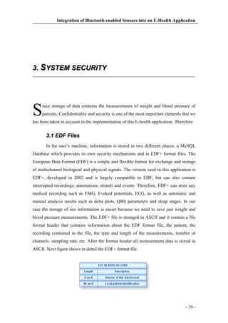 Integration of Bluetooth-enabled Sensors into an E-Health Application

3. SYSTEM SECURITY

S

ince storage of data contains the measurements of weight and blood pressure of
patients, Confidentiality and security is one of the most important elements that we

has been taken in account in the implementation of this E-health application. Therefore

3.1 EDF Files
In the user’s machine, information is stored in two different places; a MySQL
Database which provides its own security mechanisms and in EDF+ format files. The
European Data Format (EDF) is a simple and flexible format for exchange and storage
of multichannel biological and physical signals. The version used in this application is
EDF+, developed in 2002 and is largely compatible to EDF, but can also contain
interrupted recordings, annotations, stimuli and events. Therefore, EDF+ can store any
medical recording such as EMG, Evoked potentials, ECG, as well as automatic and
manual analysis results such as delta plots, QRS parameters and sleep stages. In our
case the storage of our information is easier because we need to save just weight and
blood pressure measurements. The EDF+ file is storaged in ASCII and it contain a file
format header that contains information about the EDF format file, the patient, the
recording contained in the file, the type and length of the measurements, number of
channels: sampling rate, etc. After the format header all measurement data is stored in
ASCII. Next figure shows in detail the EDF+ format file.

- 19 -

 