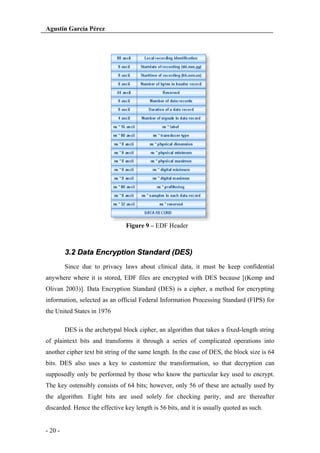 Agustín García Pérez

Figure 9 – EDF Header

3.2 Data Encryption Standard (DES)
Since due to privacy laws about clinical data, it must be keep confidential
anywhere where it is stored, EDF files are encrypted with DES because [(Kemp and
Olivan 2003)]. Data Encryption Standard (DES) is a cipher, a method for encrypting
information, selected as an official Federal Information Processing Standard (FIPS) for
the United States in 1976
DES is the archetypal block cipher, an algorithm that takes a fixed-length string
of plaintext bits and transforms it through a series of complicated operations into
another cipher text bit string of the same length. In the case of DES, the block size is 64
bits. DES also uses a key to customize the transformation, so that decryption can
supposedly only be performed by those who know the particular key used to encrypt.
The key ostensibly consists of 64 bits; however, only 56 of these are actually used by
the algorithm. Eight bits are used solely for checking parity, and are thereafter
discarded. Hence the effective key length is 56 bits, and it is usually quoted as such.

- 20 -

 
