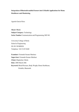 Integration of Bluetooth-enabled Sensors into E-Health Applications for Home
Healthcare and-Monitoring.

Agustín García Pérez

Master Thesis
Subject Category: Technology
Series Number Communication and Programming 2007-08

University College of Borås
School of Engineering
SE-501 90 BORÅS
Telephone +46 33 435 4640

Examiner: Fernando Seoane Martínez
Supervisor: Fernando Seoane Martínez
Client: Högskolan i Borås
Date: 2008 March 28th
Keyword: Blood Pressure, Body Weight, Home Healthcare,
Portable, Bluetooth.

 
