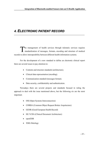 Integration of Bluetooth-enabled Sensors into an E-Health Application

4. ELECTRONIC PATIENT RECORD

T

he management of health services through telematic services requires
standardization of messages, formats, encoding and structure of medical

records to allow interoperability between different health information systems.
For the development of a new standard to define an electronic clinical report
there are several issues to pay attention to:
Contents and structure standards (architecture).
Clinical data representation (encoding).
Communication standard (messages format).
Data security, confidentiality and authentication.
Nowadays there are several projects and standards focused in ruling the
approach to deal with the issue mentioned above, but the following six are the most
important.
OSI (Open Systems Interconnection)
CORBA (Common Object Request Broker Arquitecture)
GEHR (Good European Health Record)
HL7-CDA (Clinical Document Architecture)
openEHR
XML/Ontology

- 25 -

 