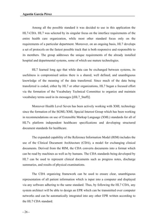 Agustín García Pérez

Among all the possible standard it was decided to use in this application the
HL7-CDA. HL7 was selected by its singular focus on the interface requirements of the
entire health care organization, while most other standard focus only on the
requirements of a particular department. Moreover, on an ongoing basis, HL7 develops
a set of protocols on the fastest possible track that is both responsive and responsible to
its members. The group addresses the unique requirements of the already installed
hospital and departmental systems, some of which use mature technologies.
HL7 learned long ago that while data can be exchanged between systems, its
usefulness is compromised unless there is a shared, well defined, and unambiguous
knowledge of the meaning of the data transferred. Since much of the data being
transferred is coded, either by HL7 or other organizations, HL7 began a focused effort
via the formation of the Vocabulary Technical Committee to organize and maintain
vocabulary terms used in its messages [(HL7_Staff)].
Moreover Health Level Seven has been actively working with XML technology
since the formation of the SGML/XML Special Interest Group which has been working
in recommendations on use of Extensible Markup Language (XML) standards for all of
HL7's platform independent healthcare specifications and developing structured
document standards for healthcare.
The expanded capability of the Reference Information Model (RIM) includes the
use of the Clinical Document Architecture (CDA), a model for exchanging clinical
documents. Derived from the RIM, the CDA converts documents into a format which
can be read by machines as well as by humans. The CDA standards being developed by
HL7 can be used to represent clinical documents such as progress notes, discharge
summaries, and results of physical examinations.
The CDA organizing framework can be used to ensure clear, unambiguous
representation of all patient information which is input into a computer and displayed
via any software adhering to the same standard. Thus, by following the HL7 CDA, any
system architect will be able to design an EPR which can be transmitted over computer
networks and can be automatically integrated into any other EPR written according to
the HL7 CDA standard.
- 26 -

 