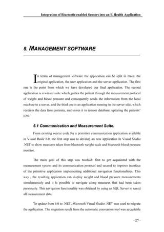 Integration of Bluetooth-enabled Sensors into an E-Health Application

5. MANAGEMENT SOFTWARE

I

n terms of management software the application can be split in three: the
original application, the user application and the server application. The first

one is the point from which we have developed our final application. The second
application is a wizard suite which guides the patient through the measurement protocol
of weight and blood pressure and consequently sends the information from the local
machine to a server, and the third one is an application running in the server side, which
receives the data from patients, and stores it in remote database, updating the patients’
EPR.

5.1 Communication and Measurement Suite.
From existing source code for a primitive communication application available
in Visual Basic 6.0, the first step was to develop an new application in Visual Studio
.NET to show measures taken from bluetooth weight scale and bluetooth blood pressure
monitor.
The main goal of this step was twofold: first to get acquainted with the
measurement system and its communication protocol and second to improve interface
of the primitive application implementing additional navigation functionalities. This
way , the resulting application can display weight and blood pressure measurements
simultaneously and it is possible to navigate along measures that had been taken
previously. This navigation functionality was obtained by using an SQL Server to saved
all measurement data.
To update from 6.0 to .NET, Microsoft Visual Studio .NET was used to migrate
the application. The migration result from the automatic conversion tool was acceptable
- 27 -

 