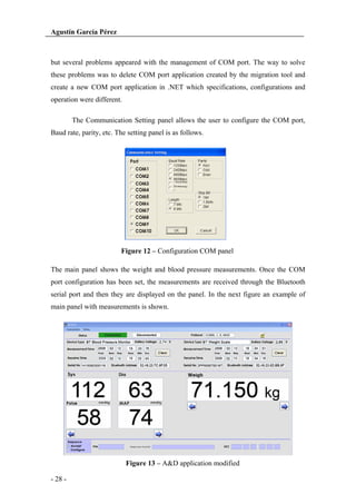 Agustín García Pérez

but several problems appeared with the management of COM port. The way to solve
these problems was to delete COM port application created by the migration tool and
create a new COM port application in .NET which specifications, configurations and
operation were different.
The Communication Setting panel allows the user to configure the COM port,
Baud rate, parity, etc. The setting panel is as follows.

Figure 12 – Configuration COM panel
The main panel shows the weight and blood pressure measurements. Once the COM
port configuration has been set, the measurements are received through the Bluetooth
serial port and then they are displayed on the panel. In the next figure an example of
main panel with measurements is shown.

Figure 13 – A&D application modified
- 28 -

 
