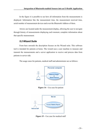 Integration of Bluetooth-enabled Sensors into an E-Health Application

In the figure it is possible to see how all information from the measurements is
displayed. Information like the measurement time, the measurement received time,
serial number of measurement devices and even the Bluetooth Address of them.
Arrows are located under the measurement display, allowing the user to navigate
through history of measurements displaying each moment, complete information about
that specific measurement.

5.2 Wizard Suite
From here onwards the description focuses on the Wizard suite. This software
tool is intended for patients at home. The wizard uses a user machine to measure and
transmit the measurements and a server application to receive and process data from
patients in server side.
The usage cases for patients, medical staff and administrator are as follows:

Figure 14 – Use case for patient

Figure 15 – Use case for medical staff

- 29 -

 