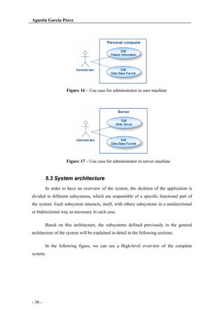 Agustín García Pérez

Figure 16 – Use case for administrator in user machine

Figure 17 – Use case for administrator in server machine

5.3 System architecture
In order to have an overview of the system, the skeleton of the application is
divided in different subsystems, which are responsible of a specific functional part of
the system. Each subsystem interacts, itself, with others subsystems in a unidirectional
or bidirectional way as necessary in each case.
Based on this architecture, the subsystems defined previously in the general
architecture of the system will be explained in detail in the following sections.
In the following figure, we can see a High-level overview of the complete
system.

- 30 -

 