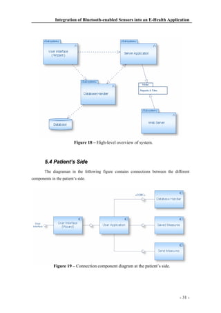 Integration of Bluetooth-enabled Sensors into an E-Health Application

Figure 18 – High-level overview of system.

5.4 Patient’s Side
The diagraman in the following figure contains connections between the different
components in the patient’s side.

Figure 19 – Connection component diagram at the patient’s side.

- 31 -

 