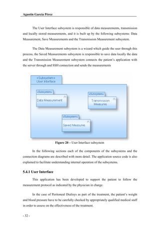 Agustín García Pérez

The User Interface subsystem is responsible of data measurements, transmission
and locally stored measurements, and it is built up by the following subsystems: Data
Measurement, Save Measurements and the Transmission Measurement subsystem.
The Data Measurement subsystem is a wizard which guide the user through this
process, the Saved Measurements subsystem is responsible to save data locally the data
and the Transmission Measurement subsystem connects the patient’s application with
the server through and SSH connection and sends the measurements

Figure 20 – User Interface subsystem
In the following sections each of the components of the subsystems and the
connection diagrams are described with more detail. The application source code is also
explained to facilitate understanding internal operation of the subsystems.

5.4.1 User Interface
This application has been developed to support the patient to follow the
measurement protocol as indicated by the physician in charge.
In the case of Peritoneal Dialisys as part of the treatment, the patient’s weight
and blood pressure have to be carefully checked by appropriately qualified medical staff
in order to assess on the effectiveness of the treatment.
- 32 -

 