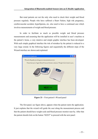 Integration of Bluetooth-enabled Sensors into an E-Health Application

But renal patients are not the only who need to check their weight and blood
pressure regularly. People who have suffered a Heart Faluire, high risk pregnancy,
cerebrovascular accident, hyperlipemia, etc. also need to have a continued care which
involves measurements of weight and blood pressure.
In order to facilitate as much as possible weight and blood pressure
measurements and assuming that the application will be installed in user’s machine at
the patient’s home, a very intuitive and simple graphic interface has been developed.
With such simple graphical interface the risk of mistakes by the patient is reduced to a
very large extend. In the following figures and sequentially the different steps of the
Wizard interface are shown and explained:

Figure 21 – First patient’s Wizard panel

The first panel, see figure above, appears when the patient starts the application.
It just explains that the wizard will guide the user along the measurement process and
that the patient should have weight scale and blood pressure monitor near by. After that
the patient should click on the button ‘NEXT” to proceed with the next panel.

- 33 -

 