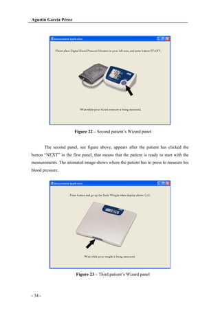 Agustín García Pérez

Figure 22 – Second patient’s Wizard panel

The second panel, see figure above, appears after the patient has clicked the
button “NEXT” in the first panel, that means that the patient is ready to start with the
measurements. The animated image shows where the patient has to press to measure his
blood pressure.

Figure 23 – Third patient’s Wizard panel

- 34 -

 