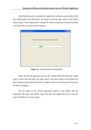 Integration of Bluetooth-enabled Sensors into an E-Health Application

After blood pressure is measured, the application continues automatically to the
next wizard panel. The third panel, see figure in previous page shows to the patient
where to press in the weight scale to prepare the scale for measurement and notifies him
to wait until the screen shows 0,0 to measure

Figure 24 – Fourth patient’s Wizard panel

When the Wizard application receives the weight information from the weight
scale, it shows the forth panel, see figure above. This panel reports to the patient that
data is being stored in the local machine’s database and it is also being sent to the server
for remote storaging.
The last panel of the Wizard application reports to the patient that the
information has been successfully stored and sent. The patient has just to click the
button “FINISH” to exit the wizard.

- 35 -

 