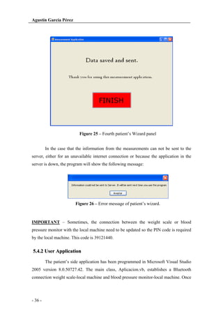 Agustín García Pérez

Figure 25 – Fourth patient’s Wizard panel
In the case that the information from the measurements can not be sent to the
server, either for an unavailable internet connection or because the application in the
server is down, the program will show the following message:

Figure 26 – Error message of patient’s wizard.

IMPORTANT – Sometimes, the connection between the weight scale or blood
pressure monitor with the local machine need to be updated so the PIN code is required
by the local machine. This code is 39121440.

5.4.2 User Application
The patient’s side application has been programmed in Microsoft Visual Studio
2005 version 8.0.50727.42. The main class, Aplicacion.vb, establishes a Bluetooth
connection weight scale-local machine and blood pressure monitor-local machine. Once

- 36 -

 