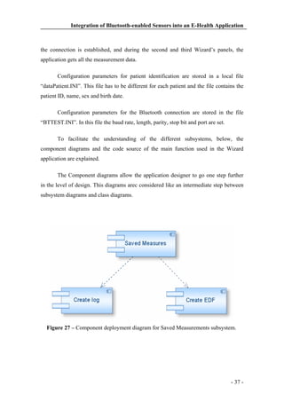 Integration of Bluetooth-enabled Sensors into an E-Health Application

the connection is established, and during the second and third Wizard’s panels, the
application gets all the measurement data.
Configuration parameters for patient identification are stored in a local file
“dataPatient.INI”. This file has to be different for each patient and the file contains the
patient ID, name, sex and birth date.
Configuration parameters for the Bluetooth connection are stored in the file
“BTTEST.INI”. In this file the baud rate, length, parity, stop bit and port are set.
To facilitate the understanding of the different subsystems, below, the
component diagrams and the code source of the main function used in the Wizard
application are explained.
The Component diagrams allow the application designer to go one step further
in the level of design. This diagrams arec considered like an intermediate step between
subsystem diagrams and class diagrams.

Figure 27 – Component deployment diagram for Saved Measurements subsystem.

- 37 -

 
