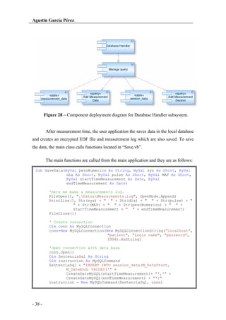 Agustín García Pérez

Figure 28 – Component deployment diagram for Database Handler subsystem.

After measurement time, the user application the saves data in the local database
and creates an encrypted EDF file and measurement log which are also saved. To save
the data, the main class calls functions located in “Save.vb”.
The main functions are called from the main application and they are as follows:
Sub SaveData(ByVal pesoNumerico As String, ByVal sys As Short, ByVal
dia As Short, ByVal pulse As Short, ByVal MAP As Short,
ByVal startTimeMeasurement As Date, ByVal
endTimeMeasurement As Date)
'Here me make a measurements log.
FileOpen(1, ".DatosMeasurements.log", OpenMode.Append)
PrintLine(1, Str(sys) + " " + Str(dia) + " " + Str(pulse) + "
" + Str(MAP) + " " + Str(pesoNumerico) + " " +
startTimeMeasurement + " " + endTimeMeasurement)
FileClose(1)
' Create connection
Dim conn As MySQLConnection
conn=New MySQLConnection(New MySQLConnectionString("localhost",
"patient", "Login name", "password",
3306).AsString)
'Open connection with data base
conn.Open()
Dim SentenciaSql As String
Dim instruccion As MySQLCommand
SentenciaSql = "INSERT INTO session_data(M_DateStart,
M_DateEnd) VALUES('" +
CreateDateMySQL(startTimeMeasurement)+ "','" +
CreateDateMySQL(endTimeMeasurement) + "')"
instruccion = New MySQLCommand(SentenciaSql, conn)

- 38 -

 
