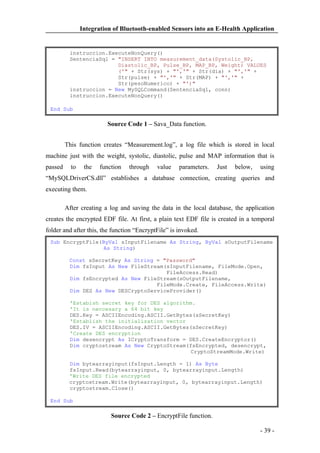 Integration of Bluetooth-enabled Sensors into an E-Health Application

instruccion.ExecuteNonQuery()
SentenciaSql = "INSERT INTO measurement_data(Systolic_BP,
Diastolic_BP, Pulse_BP, MAP_BP, Weight) VALUES
('" + Str(sys) + "','" + Str(dia) + "','" +
Str(pulse) + "','" + Str(MAP) + "','" +
Str(pesoNumerico) + "')"
instruccion = New MySQLCommand(SentenciaSql, conn)
instruccion.ExecuteNonQuery()
End Sub

Source Code 1 – Sava_Data function.
This function creates “Measurement.log”, a log file which is stored in local
machine just with the weight, systolic, diastolic, pulse and MAP information that is
passed

to

the

function

through

value

parameters.

Just

below,

using

“MySQLDriverCS.dll” establishes a database connection, creating queries and
executing them.
After creating a log and saving the data in the local database, the application
creates the encrypted EDF file. At first, a plain text EDF file is created in a temporal
folder and after this, the function “EncryptFile” is invoked.
Sub EncryptFile(ByVal sInputFilename As String, ByVal sOutputFilename
As String)
Const sSecretKey As String = "Password"
Dim fsInput As New FileStream(sInputFilename, FileMode.Open,
FileAccess.Read)
Dim fsEncrypted As New FileStream(sOutputFilename,
FileMode.Create, FileAccess.Write)
Dim DES As New DESCryptoServiceProvider()
'Estabish secret key for DES algorithm.
'It is neccesary a 64 bit key
DES.Key = ASCIIEncoding.ASCII.GetBytes(sSecretKey)
'Establish the initialization vector
DES.IV = ASCIIEncoding.ASCII.GetBytes(sSecretKey)
'Create DES encryption
Dim desencrypt As ICryptoTransform = DES.CreateEncryptor()
Dim cryptostream As New CryptoStream(fsEncrypted, desencrypt,
CryptoStreamMode.Write)
Dim bytearrayinput(fsInput.Length - 1) As Byte
fsInput.Read(bytearrayinput, 0, bytearrayinput.Length)
'Write DES file encrypted
cryptostream.Write(bytearrayinput, 0, bytearrayinput.Length)
cryptostream.Close()
End Sub

Source Code 2 – EncryptFile function.
- 39 -

 