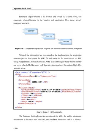Agustín García Pérez

Parameter sInputFilename is the location and source file’s name above, non
encrypted. sOutputFilename is the location and destination file’s name already
encrypted with DES.

Figure 29 – Component deployment diagram for Transmission Measurements subsystem.

When all the information has been stored on the local machine, the application
starts the process that creates the XML file and sends the file to the server via SSH
(using Jscape library). For safety reasons, XML files contents just the ID patient number
and never other fields like name, birth date, etc. An example of the produce XML files
is shown below:
<?xml version="1.0" encoding="UTF-8" ?>
<Data>
<MeasurementType>001</MeasurementType>
<PersonalData>
<PIN>51092458M</PIN>
</PersonalData>
<MeasurementData>
<StartDataMeasurement>2008-02-16 14:55:8</StartDataMeasurement>
<EndDataMeasurement>2008-02-16 14:56:26</EndDataMeasurement>
<Systolic>108</Systolic>
<Diastolic>62</Diastolic>
<Pulse>49</Pulse>
<MAP>80</MAP>
<Weight>7130</Weight>
</MeasurementData>
</Data>

Source Code 3 – XML example.
The functions that implement the creation of the XML file and its subsequent
transmission to the server are CreateXML and SendData. The source code is as follows:

- 40 -

 