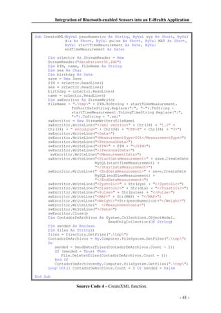 Integration of Bluetooth-enabled Sensors into an E-Health Application

Sub CreateXML(ByVal pesoNumerico As String, ByVal sys As Short, ByVal
dia As Short, ByVal pulse As Short, ByVal MAP As Short,
ByVal startTimeMeasurement As Date, ByVal
endTimeMeasurement As Date)
Dim srLector As StreamReader = New
StreamReader("dataPatient01.INI")
Dim PIN, name, fileName As String
Dim sex As Char
Dim birthday As Date
save = New Save
PIN = srLector.ReadLine()
sex = srLector.ReadLine()
birthday = srLector.ReadLine()
name = srLector.ReadLine()
Dim swEscritor As StreamWriter
fileName = ".tmp" + PIN.ToString + startTimeMeasurement.
ToShortDateString.Replace("/", "-").ToString +
startTimeMeasurement.ToLongTimeString.Replace(":",
"-").ToString + ".xml"
swEscritor = New StreamWriter(fileName)
swEscritor.WriteLine("<?xml version=" + Chr(34) + "1.0" +
Chr(34) + " encoding=" + Chr(34) + "UTF-8" + Chr(34) + "?>")
swEscritor.WriteLine("<Data>")
swEscritor.WriteLine("<MeasurementType>001</MeasurementType>")
swEscritor.WriteLine("<PersonalData>")
swEscritor.WriteLine("<PIN>" + PIN + "</PIN>")
swEscritor.WriteLine("</PersonalData>")
swEscritor.WriteLine("<MeasurementData>")
swEscritor.WriteLine("<StartDataMeasurement>" + save.CreateDate
MySQL(startTimeMeasurement) +
"</StartDataMeasurement>")
swEscritor.WriteLine(" <EndDataMeasurement>" + save.CreateDate
MySQL(endTimeMeasurement) +
"</EndDataMeasurement>")
swEscritor.WriteLine("<Systolic>" + Str(sys) + "</Systolic>")
swEscritor.WriteLine("<Diastolic>" + Str(dia) + "</Diastolic>")
swEscritor.WriteLine("<Pulse>" + Str(pulse) + "</Pulse>")
swEscritor.WriteLine("<MAP>" + Str(MAP) + "</MAP>")
swEscritor.WriteLine("<Weight>"+Str(pesoNumerico)+"</Weight>")
swEscritor.WriteLine(" </MeasurementData>")
swEscritor.WriteLine("</Data>")
swEscritor.Close()
Dim ContadorDeArchivos As System.Collections.ObjectModel.
ReadOnlyCollection(Of String)
Dim sended As Boolean
Dim files As String()
files = Directory.GetFiles(".tmp")
ContadorDeArchivos = My.Computer.FileSystem.GetFiles(".tmp")
Do
sended = SendData(files(ContadorDeArchivos.Count - 1))
If (sended = True) Then
File.Delete(files(ContadorDeArchivos.Count - 1))
End If
ContadorDeArchivos=My.Computer.FileSystem.GetFiles(".tmp")
Loop Until ContadorDeArchivos.Count = 0 Or sended = False
End Sub

Source Code 4 – CreateXML function.
- 41 -

 