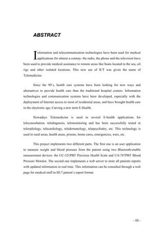 ABSTRACT

I

nformation and telecommunication technologies have been used for medical
applications for almost a century: the radio, the phone and the television have

been used to provide medical assistance to remote areas like boats located in the sea, oil
rigs and other isolated locations. This new use of ICT was given the name of
Telemedicine.
Since the 90`s, health care systems have been looking for new ways and
alternatives to provide health care than the traditional hospital centers. Information
technologies and communication systems have been developed, especially with the
deployment of Internet access to most of residential areas, and have brought health care
to the electronic age; Carving a new term E-Health.
Nowadays Telemedicine is used in several E-health applications for
teleconsultation, telediagnosis, telemonitoring and has been successfully tested in
teleradiology, telecardiology, teledermatology, telepsychiatry, etc. This technology is
used in rural areas, health areas, prisons, home cares, emergencies, wars, etc.
This project implements two different parts. The first one is an user application
to measure weight and blood pressure from the patient using two Bluetooth-enable
measurement devices: the UC-321PBT Precision Health Scale and UA-767PBT Blood
Pressure Monitor. The second one implements a web server to store all patients reports
with updated information in real time. This information can be consulted through a web
page for medical staff in HL7 patient’s report format.

- III -

 