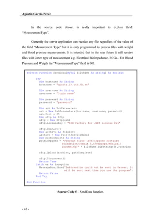 Agustín García Pérez

In

the

source

code

above,

is

really

important

to

explain

field:

“MeasurementType”.
Currently the server application can receive any file regardless of the value of
the field “Measurement Type” but it is only programmed to process files with weight
and blood pressure measurements. It is intended that in the near future it will receive
files with other type of measurement e.g. Electrical Bioimpedance, ECGs.. For Blood
Pressure and Weigth the “MeasurementType” field is 001.
Private Function SendData(ByVal fileName As String) As Boolean
Try
Dim hostname As String
hostname = "quartz.ih.utb.hb.se"
Dim username As String
username = "login name"
Dim password As String
password = "password"
Dim ssh As SshParameters
ssh = New SshParameters(hostname, username, password)
ssh.Port = 25
Dim sftp As Sftp
sftp = New Sftp(ssh)
sftp.LicenseKey = "SSH Factory for .NET License Key"
sftp.Connect()
Dim archivo As FileInfo
archivo = New FileInfo(fileName)
Dim pathComplete As String
pathComplete = "Program Files (x86)/Apache Software
Foundation/Tomcat 5.5/webapps/Medical/
incomming/" + fileName.Substring(6).ToString
sftp.Upload(archivo, pathComplete)
sftp.Disconnect()
Return True
Catch ex As Exception
MessageBox.Show("Information could not be sent to Server. It
will be sent next time you use the program")
Return False
End Try
End Function

Source Code 5 – SendData function.

- 42 -

 