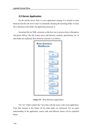 Agustín García Pérez

5.5 Server Application
On the remote server, there is a java application running. It is located in same
directory that the web server and it is continually checking the incoming folder. If some
file is detected in this folder, the application processes it.
Incoming files are XML extension, so the best way to process them is through an
xml parser. Below, The file system server and function, contents, specification, etc. of
each folder are explained. Root directory structure is as follows.

Figure 31 – Root directory organization.
The “src” folder contains the *.java files with the source code of our application.
From files located in this folder, all the other paths are referenced. For an easier
understanding of the application, source code and different classes will be explained
below.

- 44 -

 