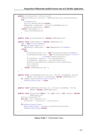 Integration of Bluetooth-enabled Sensors into an E-Health Application

public FileClasifier (String uri){
SAXParserFactory factory = SAXParserFactory.newInstance();
try {
fileName=uri;
factory.setValidating(true);
SAXParser saxParser = factory.newSAXParser();
saxParser.parse(uri, this);
}catch (Throwable t) {
t.printStackTrace();
}
}
public void startDocument() throws SAXException{}
public void endDocument() throws SAXException{
tmp = new File(fileName);
if(MeasurementType==1){
XMLHandler manejador = new XMLHandler(fileName);
}else{
try{
FileInputStream fis = new FileInputStream(fileName);
FileOutputStream fos = new FileOutputStream("./files/"
+
fileName.substring(12));
FileChannel cFuente = fis.getChannel();
FileChannel cDestino = fos.getChannel();
cFuente.transferTo(0,cFuente.size(),cDestino);
fis.close();
fos.close();
}catch (IOException ex) {}
}
}
public void startElement(String uri, String localName, String
qName, Attributes attributes) throws SAXException{
if (qName.equals("MeasurementType")) {
esMeasurementType = true;
}
}
public void endElement(String uri, String localName, String
qName) throws SAXException{}
public void characters(char[] ch, int start, int length) throws
SAXException{
String contenido="";
for(int i=0;i<length;i++){
contenido = contenido + ch[i+start];
}
if(esMeasurementType){
MeasurementType = Integer.parseInt(contenido);
esMeasurementType=false;
}
}
}

Source Code 7 – FileClasifier Class.

- 47 -

 