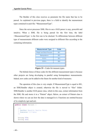 Agustín García Pérez

The Builder of this class receives as parameter the file name that has to be
parsed. As explained in previous pages, there is a field to identify the measurement
types contained in each file: “MeasurementType”.
Since the server processes XML files to use a SAX parser is easy, powerful and
intuitive. When a XML file is being parsed for the first time, the label
<MeasurementType> is the first one to be checked. To differentiate between different
type of measurements different codes were assigned to different files according to the
containing information.

Figure 33 – Codes for measure types.
The behind choice of these codes for this different measurement types is because
other projects are being developing in parallel using bioimpedance measurements.
Indeed, new codes can be added in the future for another kind of measures.
The operation of this class is very simple. If MeasurementType is equal to 001,
an XMLHandler object is created, otherwise the file is moved to “files” folder.
XMLHandler is another SAX parser class, which in this case, extract information from
the XML file and stores it in a “Patient” object. Below, an extract of Patient class is
shown where we can see how the data is managed in it. Functions are omitted because
of its simplicity (get and set).
public class Patient {
/**
* @author Agustin Garcia Perez
* @version 1.0 beta
*/
String PIN;
String sex;

- 48 -

 
