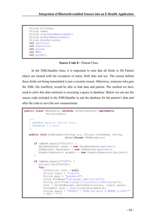 Integration of Bluetooth-enabled Sensors into an E-Health Application

String birthday;
String name;
String startDataMeasurement;
String endDataMeasurement;
String dataRecieved;
int systolic;
int diastolic;
int pulse;
int MAP;
int weight;

Source Code 8 – Patient Class.
In the XMLHandler class, it is important to note that all fields to fill Patient
object are treated with the exception of name, birth date and sex. The reason behind
these fields not being transmitted is just a security reason. Otherwise, someone who gets
the XML file (sniffers), would be able to link data and patient. The method we have
used to solve this data omission is executing a query to database. Below we can see the
source code included in the XMLHandler to ask the database for the patient’s data and
after the code to save the new measurement.
public class XMLHandler extends DefaultHandler implements
Serializable{
/**
* @author Agustin Garcia Perez
* @version 1.0 beta
*/
public void endElement(String uri, String localName, String
qName)throws SAXException{
if (qName.equals("Data")) {
DataBaseSaver saver = new DataBaseSaver(patient);
CDAHandler manejador = new CDAHandler(patient);
GraphicGenerator graphic = new GraphicGenerator(patient);
}
if (qName.equals("PIN")) {
patient.setPIN(PIN);
try{
Connection conn = null;
String login = "login";
String pass = "password";
Class.forName("com.mysql.jdbc.Driver");
String url=("jdbc:mysql://localhost:3306/server");
conn = DriverManager.getConnection(url, login, pass);
Statement stmt = conn.createStatement();
String query = "SELECT * FROM patients p WHERE p.PIN='"
+ PIN + "'";

- 49 -

 