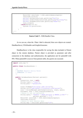 Agustín García Pérez

ResultSet resultado = stmt.executeQuery(query);
resultado.first();
patient.setSex(resultado.getString("Sex"));
patient.setBirthday(resultado.getString("Birthday"));
patient.setName(resultado.getString("Name"));
conn.close();
}catch(Exception e){
System.out.println(e);
}
}
....
}

Source Code 9 – XMLHandler Class.

As we can see, when the <Data> label is detected, three new objects are created.
DataBaseSaver, CDAHandler and GraphicGenerator.
DataBaseSaver is the class responsible for saving the data included in Patient
object in the remote database. Patient object is provided as parameter and after
connection to the database and authentication, the application ask for patientID with
PIN. When patientID is recover from patients table, the queries are executed.
import java.sql.*;
public class DataBaseSaver {
/**
* @author Agustin Garcia Perez
* @version 1.0 beta
*/
public DataBaseSaver(Patient patient){
try{
Connection conn = null;
String login = "login";
String pass = "password";
Class.forName("com.mysql.jdbc.Driver");
String url=("jdbc:mysql://localhost:3306/server");
conn = DriverManager.getConnection(url, login, pass);
Statement stmt = conn.createStatement();
//Query to ask for patientID
String query = "SELECT * FROM patients p WHERE p.PIN='" +
patient.getPIN() + "'";
ResultSet resultado = stmt.executeQuery(query);
resultado.first();
//Query to save session data
String tmp = resultado.getString("Id");

- 50 -

 