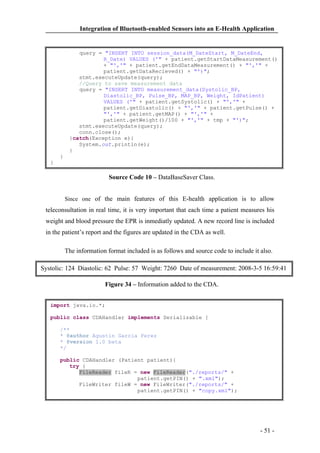 Integration of Bluetooth-enabled Sensors into an E-Health Application

query = "INSERT INTO session_data(M_DateStart, M_DateEnd,
R_Date) VALUES ('" + patient.getStartDataMeasurement()
+ "','" + patient.getEndDataMeasurement() + "','" +
patient.getDataRecieved() + "')";
stmt.executeUpdate(query);
//Query to save measurement data
query = "INSERT INTO measurement_data(Systolic_BP,
Diastolic_BP, Pulse_BP, MAP_BP, Weight, IdPatient)
VALUES ('" + patient.getSystolic() + "','" +
patient.getDiastolic() + "','" + patient.getPulse() +
"','" + patient.getMAP() + "','" +
patient.getWeight()/100 + "','" + tmp + "')";
stmt.executeUpdate(query);
conn.close();
}catch(Exception e){
System.out.println(e);
}
}
}

Source Code 10 – DataBaseSaver Class.
Since one of the main features of this E-health application is to allow

teleconsultation in real time, it is very important that each time a patient measures his
weight and blood pressure the EPR is inmediatly updated. A new record line is included
in the patient’s report and the figures are updated in the CDA as well.
The information format included is as follows and source code to include it also.
Systolic: 124 Diastolic: 62 Pulse: 57 Weight: 7260 Date of measurement: 2008-3-5 16:59:41
Figure 34 – Information added to the CDA.
import java.io.*;
public class CDAHandler implements Serializable {
/**
* @author Agustin Garcia Perez
* @version 1.0 beta
*/
public CDAHandler (Patient patient){
try {
FileReader fileR = new FileReader("./reports/" +
patient.getPIN() + ".xml");
FileWriter fileW = new FileWriter("./reports/" +
patient.getPIN() + "copy.xml");

- 51 -

 