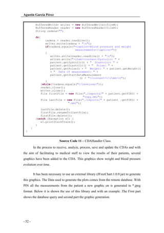 Agustín García Pérez
BufferedWriter writer = new BufferedWriter(fileW);
BufferedReader reader = new BufferedReader(fileR);
String cadena="";
do{
cadena = reader.readLine();
writer.write(cadena + "n");
if(cadena.equals("<caption>Blood pressure and weight
measurements</caption>"))
{
writer.write(reader.readLine() + "n");
writer.write("<item><content>Systolic: " +
patient.getSystolic() + " Diastolic: " +
patient.getDiastolic() + " Pulse: " +
patient.getPulse() + " Weight: " + patient.getWeight()
+ " Date of measurement: " +
patient.getStartDataMeasurement
() + "</content></item>n");
}
}while(!cadena.equals("</levelone>"));
reader.close();
writer.close();
File firstFile = new File("./reports/" + patient.getPIN() +
"copy.xml");
File lastFile = new File("./reports/" + patient .getPIN() +
".xml");
lastFile.delete();
firstFile.renameTo(lastFile);
firstFile.delete();
}catch (Exception e1) {
e1.printStackTrace();
}
}
}

Source Code 11 – CDAHandler Class.
In the process to receive, analyze, process, save and update the CDAs and with
the aim of facilitating to medical staff to view the results of their patients, several
graphics have been added to the CDA. This graphics show weight and blood pressure
evolution over time.
It has been necessary to use an external library (JFreeChart.1.0.9.jar) to generate
this graphics. The Data used to generate the plots comes from the remote database. With
PIN all the measurements from the patient a new graphic on is generated in *.jpeg
format. Below it is shown the use of this library and with an example .The First part
shows the database query and second part the graphic generation.

- 52 -

 