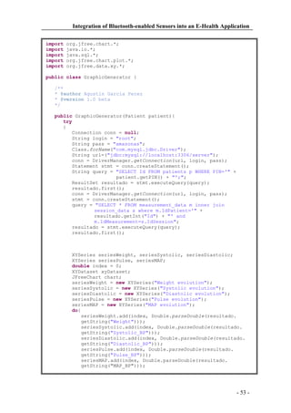 Integration of Bluetooth-enabled Sensors into an E-Health Application
import
import
import
import
import

org.jfree.chart.*;
java.io.*;
java.sql.*;
org.jfree.chart.plot.*;
org.jfree.data.xy.*;

public class GraphicGenerator {
/**
* @author Agustin Garcia Perez
* @version 1.0 beta
*/
public GraphicGenerator(Patient patient){
try
{
Connection conn = null;
String login = "root";
String pass = "amazonas";
Class.forName("com.mysql.jdbc.Driver");
String url=("jdbc:mysql://localhost:3306/server");
conn = DriverManager.getConnection(url, login, pass);
Statement stmt = conn.createStatement();
String query = "SELECT Id FROM patients p WHERE PIN='" +
patient.getPIN() + "';";
ResultSet resultado = stmt.executeQuery(query);
resultado.first();
conn = DriverManager.getConnection(url, login, pass);
stmt = conn.createStatement();
query = "SELECT * FROM measurement_data m inner join
session_data s where m.IdPatient='" +
resultado.getInt("Id") + "' and
m.IdMeasurement=s.IdSession";
resultado = stmt.executeQuery(query);
resultado.first();

XYSeries seriesWeight, seriesSystolic, seriesDiastolic;
XYSeries seriesPulse, seriesMAP;
double index = 0;
XYDataset xyDataset;
JFreeChart chart;
seriesWeight = new XYSeries("Weight evolution");
seriesSystolic = new XYSeries("Systolic evolution");
seriesDiastolic = new XYSeries("Diastolic evolution");
seriesPulse = new XYSeries("Pulse evolution");
seriesMAP = new XYSeries("MAP evolution");
do{
seriesWeight.add(index, Double.parseDouble(resultado.
getString("Weight")));
seriesSystolic.add(index, Double.parseDouble(resultado.
getString("Systolic_BP")));
seriesDiastolic.add(index, Double.parseDouble(resultado.
getString("Diastolic_BP")));
seriesPulse.add(index, Double.parseDouble(resultado.
getString("Pulse_BP")));
seriesMAP.add(index, Double.parseDouble(resultado.
getString("MAP_BP")));

- 53 -

 