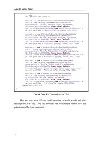 Agustín García Pérez
index++;
}while(resultado.next());
xyDataset = new XYSeriesCollection(seriesWeight);
chart = ChartFactory.createXYLineChart("Medical
measurements", "Time", "Weight (Kg)", xyDataset,
PlotOrientation.VERTICAL, true, true, false);
ChartUtilities.saveChartAsPNG(new File("reports/images/" +
patient.getPIN() + "Weight.jpeg"), chart, 500, 300);
xyDataset = new XYSeriesCollection(seriesSystolic);
chart = ChartFactory.createXYLineChart("Medical
measurements", "Time", "Systolic (mmHg)", xyDataset,
PlotOrientation.VERTICAL, true, true, false);
ChartUtilities.saveChartAsPNG(new File("reports/images/" +
patient.getPIN() + "Systolic.jpeg"), chart, 500, 300);
xyDataset = new XYSeriesCollection(seriesDiastolic);
chart = ChartFactory.createXYLineChart("Medical
measurements", "Time", "Diastolic (mmHg)", xyDataset,
PlotOrientation.VERTICAL, true, true, false);
ChartUtilities.saveChartAsPNG(new File("reports/images/" +
patient.getPIN() + "Diastolic.jpeg"), chart, 500, 300);
xyDataset = new XYSeriesCollection(seriesPulse);
chart = ChartFactory.createXYLineChart("Medical
measurements", "Time", "Pulse (/min)", xyDataset,
PlotOrientation.VERTICAL, true, true, false);
ChartUtilities.saveChartAsPNG(new File("reports/images/" +
patient.getPIN() + "Pulse.jpeg"), chart, 500, 300);
xyDataset = new XYSeriesCollection(seriesMAP);
chart = ChartFactory.createXYLineChart("Medical
measurements", "Time", "MAP", xyDataset,
PlotOrientation.VERTICAL, true, true, false);
ChartUtilities.saveChartAsPNG(new File("reports/images/" +
patient.getPIN() + "MAP.jpeg"), chart, 500, 300);
}catch(Exception e){}
}
}

Source Code 12 – GraphicGenerator Class.
Here we can see three different graphic examples for weight, systolic and pulse
measurements over time. Time line represents the measurement number since the
patients started the home monitoring.

- 54 -

 