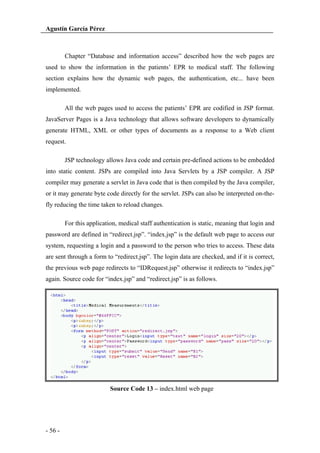 Agustín García Pérez

Chapter “Database and information access” described how the web pages are
used to show the information in the patients’ EPR to medical staff. The following
section explains how the dynamic web pages, the authentication, etc... have been
implemented.
All the web pages used to access the patients’ EPR are codified in JSP format.
JavaServer Pages is a Java technology that allows software developers to dynamically
generate HTML, XML or other types of documents as a response to a Web client
request.
JSP technology allows Java code and certain pre-defined actions to be embedded
into static content. JSPs are compiled into Java Servlets by a JSP compiler. A JSP
compiler may generate a servlet in Java code that is then compiled by the Java compiler,
or it may generate byte code directly for the servlet. JSPs can also be interpreted on-thefly reducing the time taken to reload changes.
For this application, medical staff authentication is static, meaning that login and
password are defined in “redirect.jsp”. “index.jsp” is the default web page to access our
system, requesting a login and a password to the person who tries to access. These data
are sent through a form to “redirect.jsp”. The login data are checked, and if it is correct,
the previous web page redirects to “IDRequest.jsp” otherwise it redirects to “index.jsp”
again. Source code for “index.jsp” and “redirect.jsp” is as follows.

Source Code 13 – index.html web page

- 56 -

 